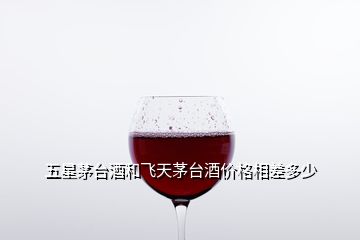 五星茅臺酒和飛天茅臺酒價格相差多少