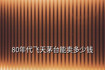 80年代飛天茅臺(tái)能賣多少錢