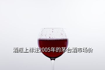 酒瓶上標注2005年的茅臺酒市場價