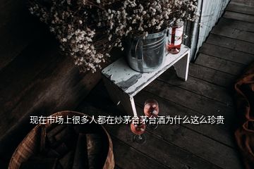 現(xiàn)在市場上很多人都在炒茅臺(tái)茅臺(tái)酒為什么這么珍貴