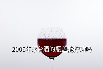 2005年茅臺(tái)酒的瓶蓋能擰動(dòng)嗎