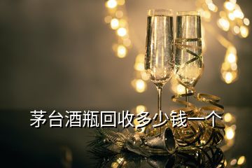 茅臺酒瓶回收多少錢一個