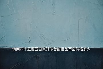 請問四十五度五百毫升茅臺醇佳品市面價格多少