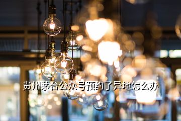 貴州茅臺(tái)公眾號(hào)預(yù)約了異地怎么辦