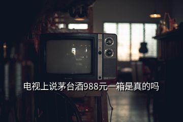 電視上說(shuō)茅臺(tái)酒988元一箱是真的嗎