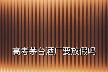 高考茅臺酒廠要放假嗎