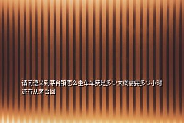 請問遵義到茅臺(tái)鎮(zhèn)怎么坐車車費(fèi)是多少大概需要多少小時(shí)還有從茅臺(tái)回