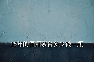 15年的國(guó)酒茅臺(tái)多少錢(qián)一瓶