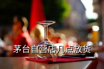 茅臺自營店幾點放貨