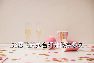 53度飛天茅臺(tái)打開保存多久