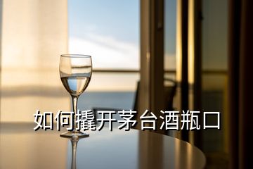 如何撬開茅臺(tái)酒瓶口