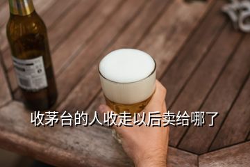 收茅臺(tái)的人收走以后賣給哪了