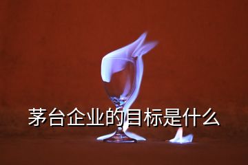 茅臺企業(yè)的目標(biāo)是什么