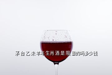 茅 臺 乙 未 羊年 生肖 酒 是 限 量的嗎多少錢