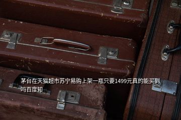 茅臺在天貓超市蘇寧易購上架一瓶只要1499元真的能買到嗎百度知