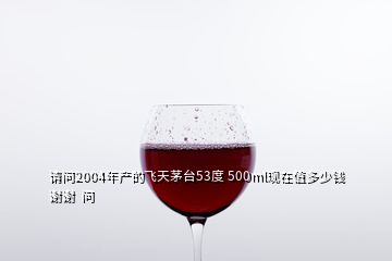 請問2004年產的飛天茅臺53度 500ml現(xiàn)在值多少錢謝謝  問