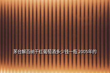 茅臺解百納干紅葡萄酒多少錢一瓶 2005年的