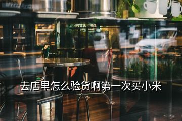 去店里怎么驗(yàn)貨啊第一次買小米