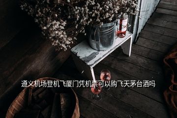 遵義機(jī)場登機(jī)飛廈門憑機(jī)票可以購飛天茅臺酒嗎