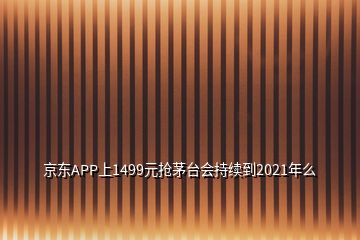 京東APP上1499元搶茅臺會持續(xù)到2021年么