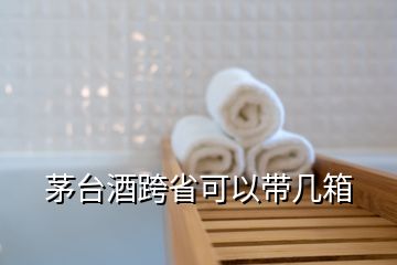 茅臺(tái)酒跨省可以帶幾箱