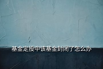 基金定投中該基金封閉了怎么辦