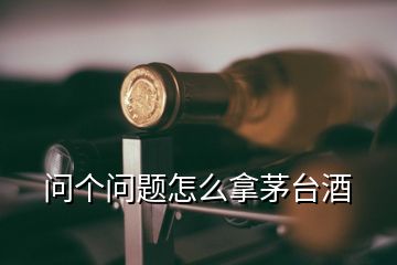 問個(gè)問題怎么拿茅臺酒