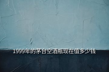 1999年的茅臺空酒瓶現(xiàn)在值多少錢