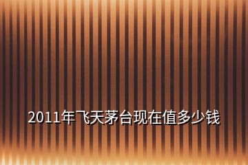 2011年飛天茅臺(tái)現(xiàn)在值多少錢