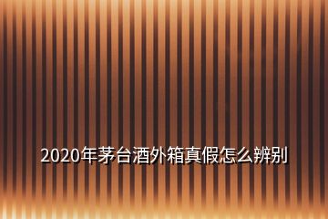 2020年茅臺酒外箱真假怎么辨別