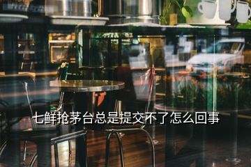 七鮮搶茅臺(tái)總是提交不了怎么回事