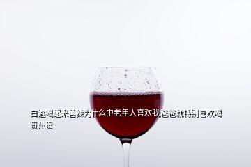 白酒喝起來(lái)苦辣為什么中老年人喜歡我爸爸就特別喜歡喝貴州貴