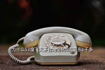 為什么53度飛天茅臺淘寶600而京東1千多