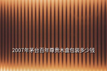 2007年茅臺百年尊貴木盒包裝多少錢