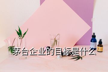 茅臺企業(yè)的目標(biāo)是什么