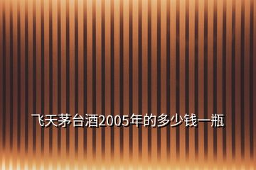 飛天茅臺(tái)酒2005年的多少錢(qián)一瓶