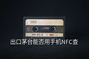 出口茅臺能否用手機NFC查