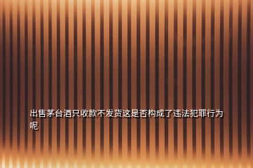 出售茅臺酒只收款不發(fā)貨這是否構(gòu)成了違法犯罪行為呢