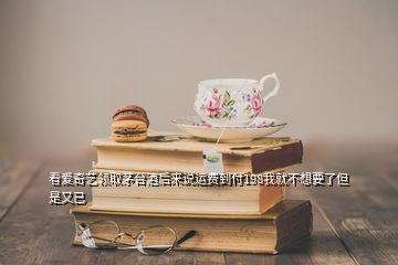 看愛奇藝領(lǐng)取茅臺(tái)酒后來說運(yùn)費(fèi)到付198我就不想要了但是又已