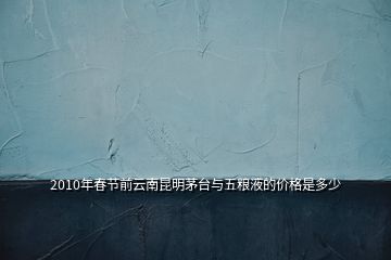 2010年春節(jié)前云南昆明茅臺與五糧液的價格是多少