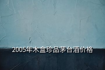 2005年木盒珍品茅臺(tái)酒價(jià)格