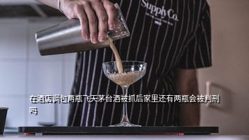 在酒店調(diào)包兩瓶飛天茅臺(tái)酒被抓后家里還有兩瓶會(huì)被判刑嗎