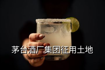 茅臺酒廠集團(tuán)征用土地