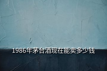 1986年茅臺(tái)酒現(xiàn)在能賣多少錢