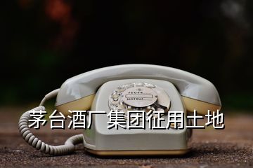 茅臺(tái)酒廠集團(tuán)征用土地