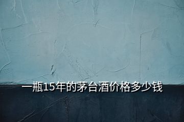 一瓶15年的茅臺(tái)酒價(jià)格多少錢(qián)