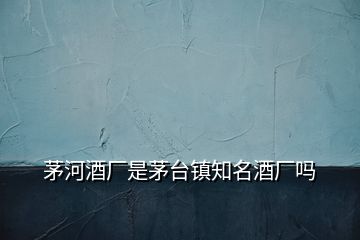 茅河酒廠是茅臺鎮(zhèn)知名酒廠嗎