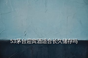 53茅臺(tái)迎賓酒適合長久儲(chǔ)存嗎