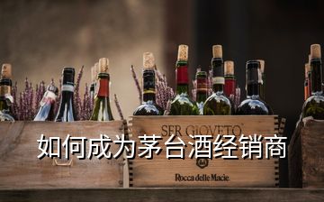 如何成為茅臺酒經(jīng)銷商