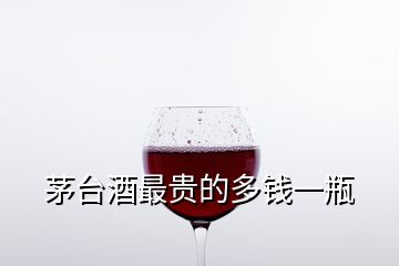 茅臺(tái)酒最貴的多錢一瓶